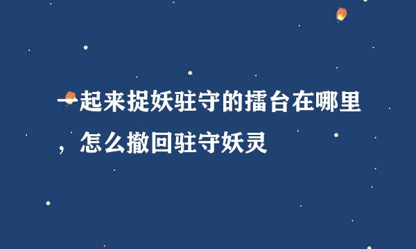 一起来捉妖驻守的擂台在哪里，怎么撤回驻守妖灵
