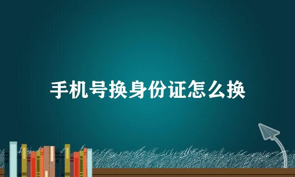 手机号换身份证怎么换