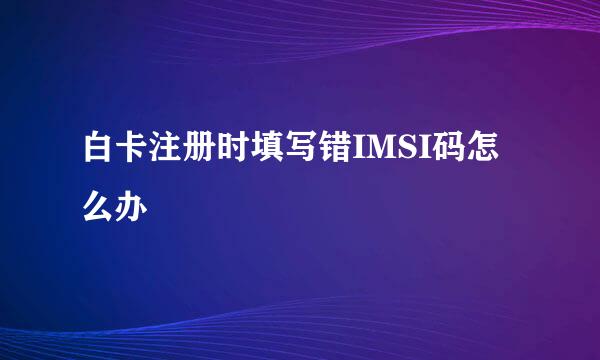 白卡注册时填写错IMSI码怎么办