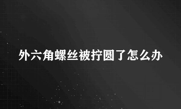 外六角螺丝被拧圆了怎么办
