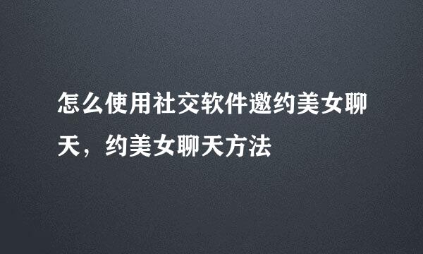 怎么使用社交软件邀约美女聊天，约美女聊天方法