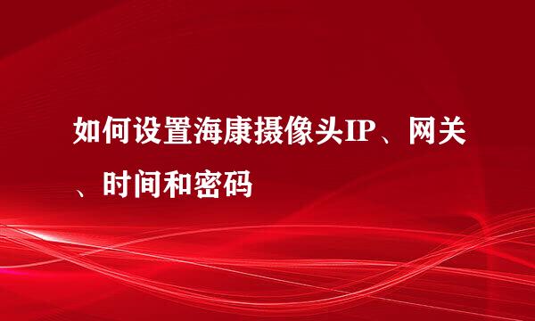 如何设置海康摄像头IP、网关、时间和密码