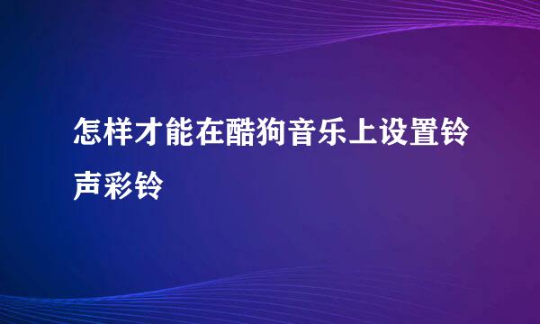 怎样才能在酷狗音乐上设置铃声彩铃