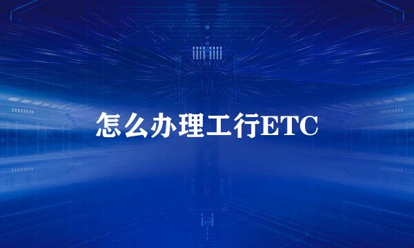 怎么办理工行ETC