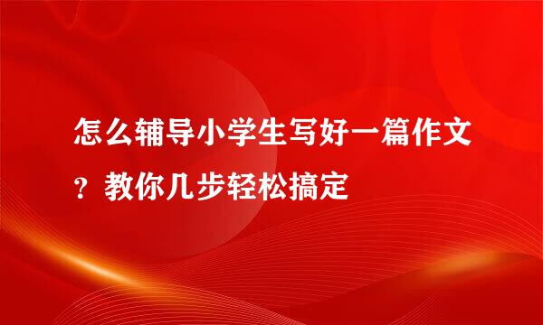 怎么辅导小学生写好一篇作文？教你几步轻松搞定