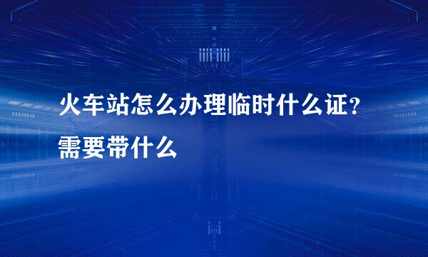 火车站怎么办理临时什么证？需要带什么