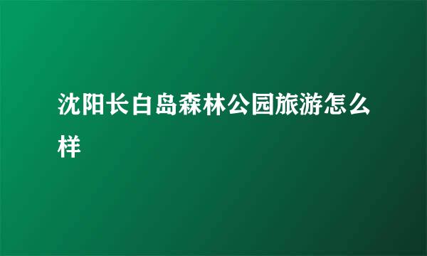 沈阳长白岛森林公园旅游怎么样