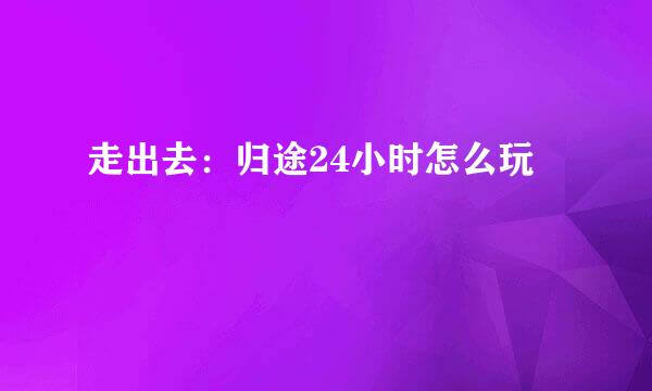 走出去：归途24小时怎么玩