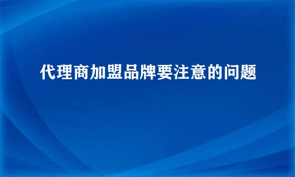 代理商加盟品牌要注意的问题
