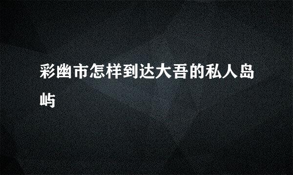 彩幽市怎样到达大吾的私人岛屿