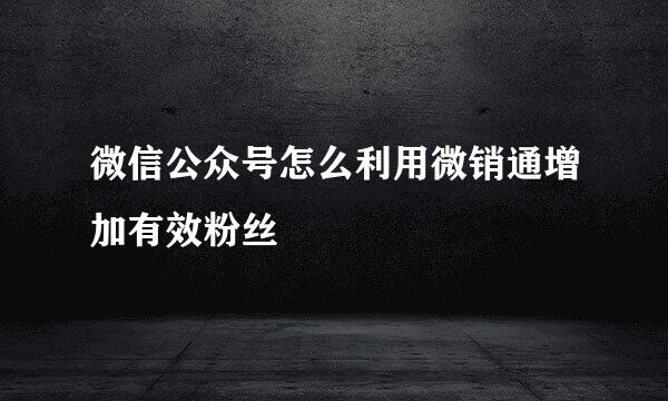 微信公众号怎么利用微销通增加有效粉丝