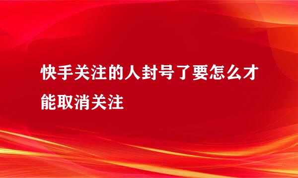 快手关注的人封号了要怎么才能取消关注
