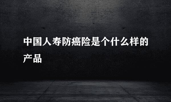 中国人寿防癌险是个什么样的产品