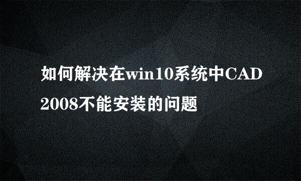 如何解决在win10系统中CAD2008不能安装的问题
