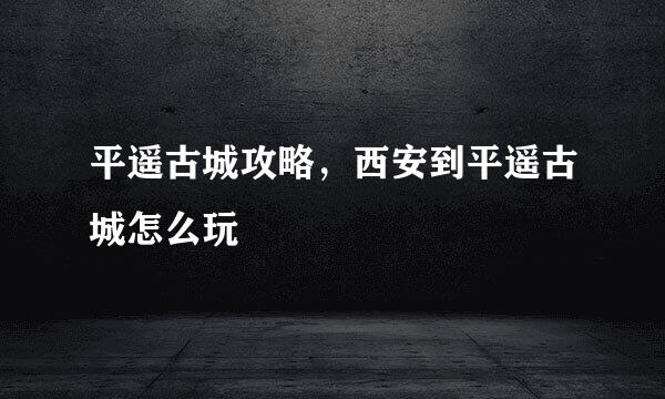 平遥古城攻略，西安到平遥古城怎么玩