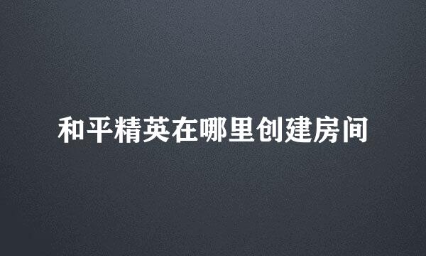 和平精英在哪里创建房间