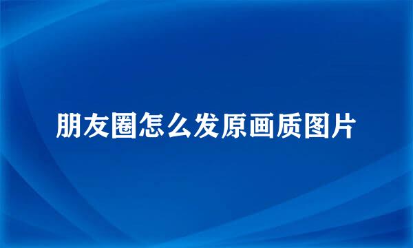 朋友圈怎么发原画质图片