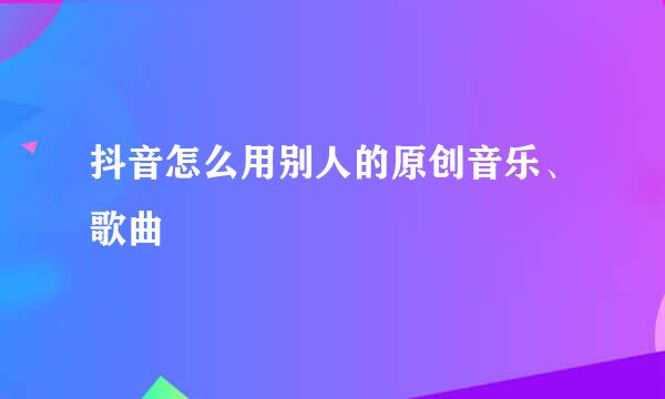 抖音怎么用别人的原创音乐、歌曲