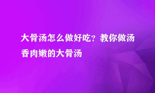 大骨汤怎么做好吃？教你做汤香肉嫩的大骨汤