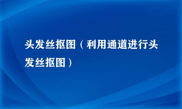 头发丝抠图（利用通道进行头发丝抠图）
