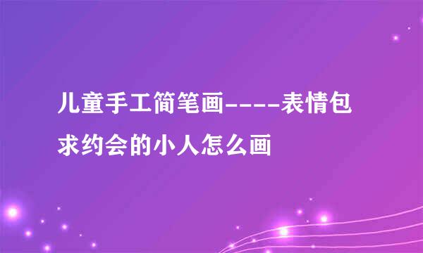 儿童手工简笔画----表情包求约会的小人怎么画