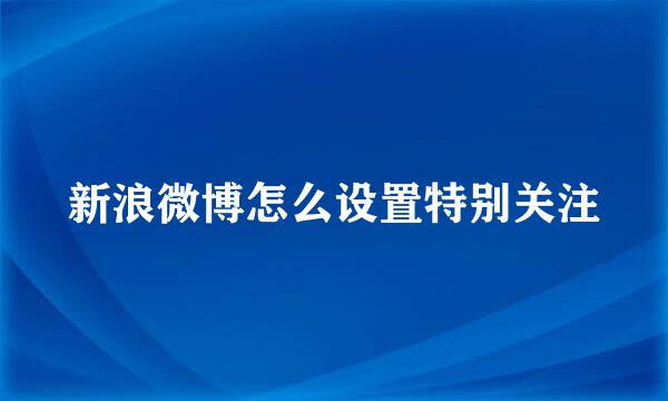 新浪微博怎么设置特别关注