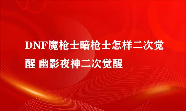 DNF魔枪士暗枪士怎样二次觉醒 幽影夜神二次觉醒
