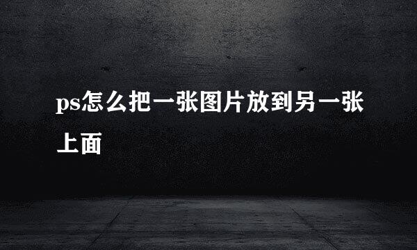 ps怎么把一张图片放到另一张上面