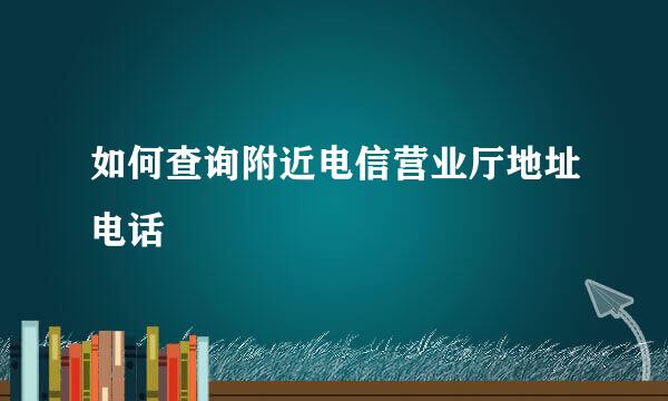 如何查询附近电信营业厅地址电话