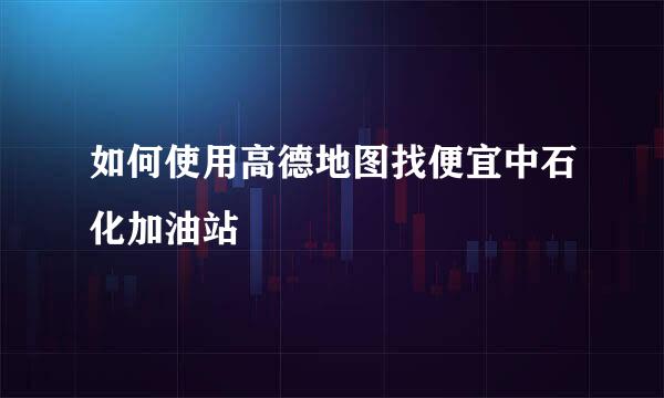 如何使用高德地图找便宜中石化加油站