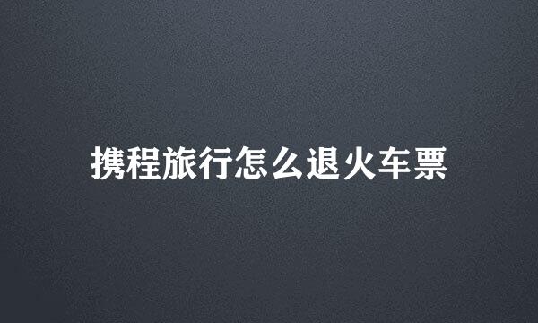 携程旅行怎么退火车票
