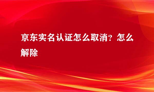 京东实名认证怎么取消？怎么解除