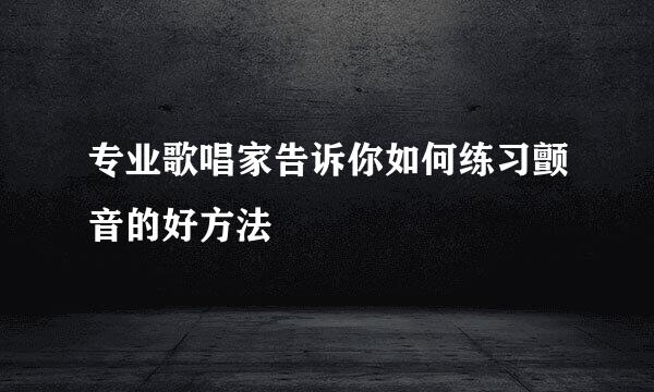 专业歌唱家告诉你如何练习颤音的好方法