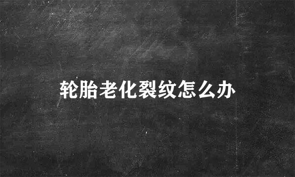 轮胎老化裂纹怎么办