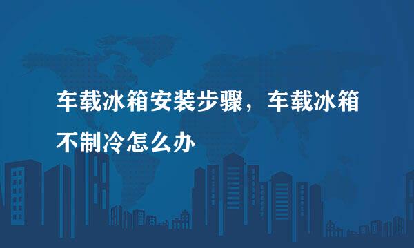 车载冰箱安装步骤，车载冰箱不制冷怎么办