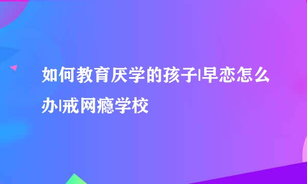 如何教育厌学的孩子|早恋怎么办|戒网瘾学校
