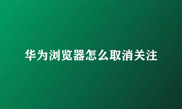 华为浏览器怎么取消关注