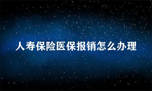人寿保险医保报销怎么办理