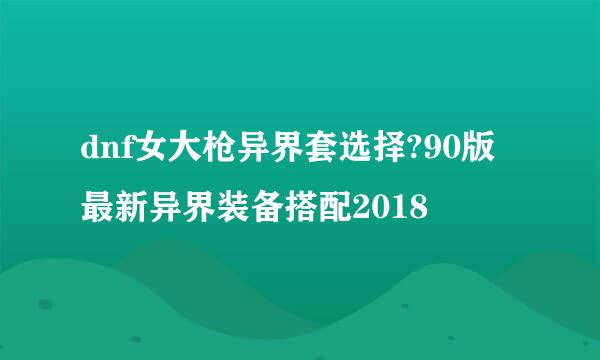 dnf女大枪异界套选择?90版最新异界装备搭配2018