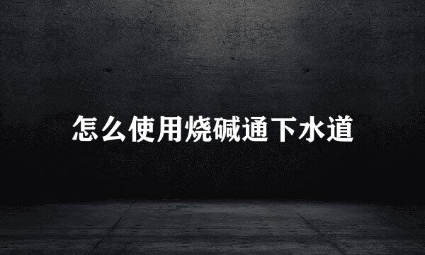 怎么使用烧碱通下水道