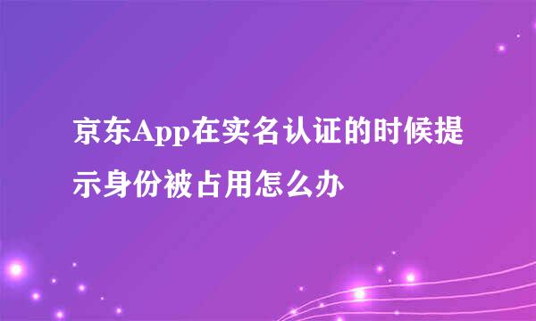 京东App在实名认证的时候提示身份被占用怎么办