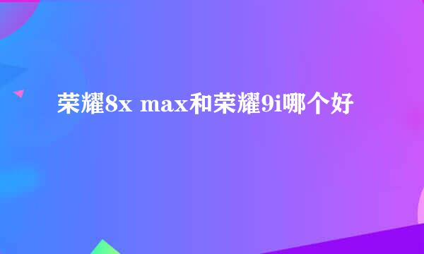 荣耀8x max和荣耀9i哪个好