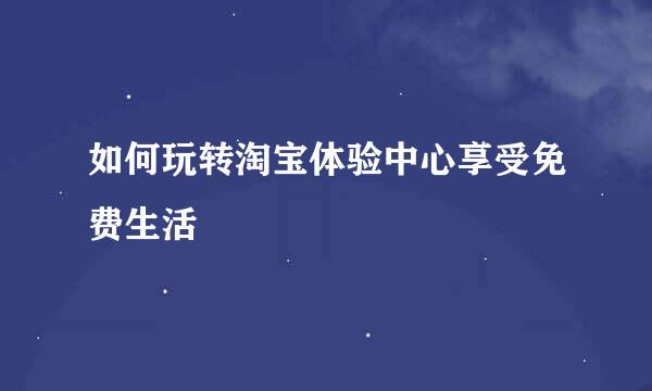 如何玩转淘宝体验中心享受免费生活