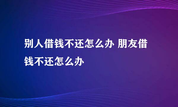 别人借钱不还怎么办 朋友借钱不还怎么办