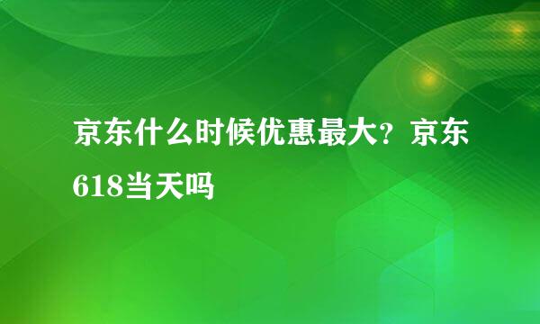 京东什么时候优惠最大？京东618当天吗