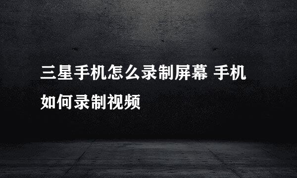 三星手机怎么录制屏幕 手机如何录制视频