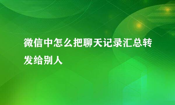 微信中怎么把聊天记录汇总转发给别人