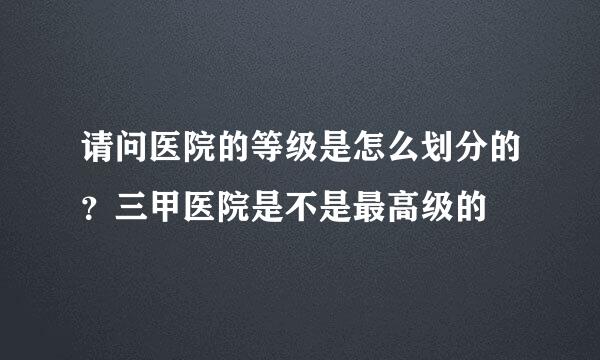 请问医院的等级是怎么划分的?三甲医院是不是最高级的
