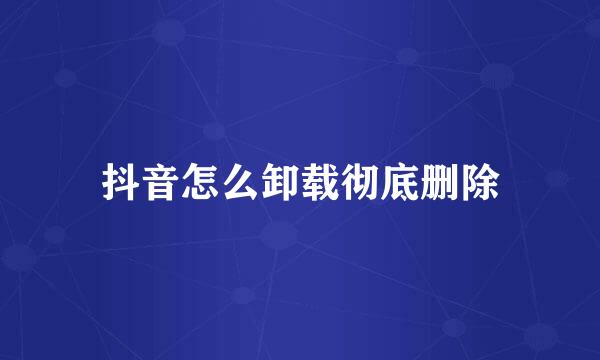 抖音怎么卸载彻底删除