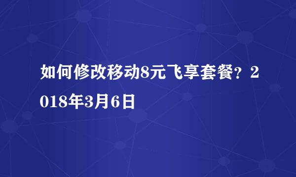 如何修改移动8元飞享套餐？2018年3月6日